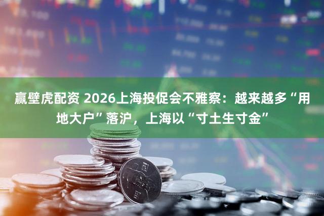 赢壁虎配资 2026上海投促会不雅察：越来越多“用地大户”落沪，上海以“寸土生寸金”