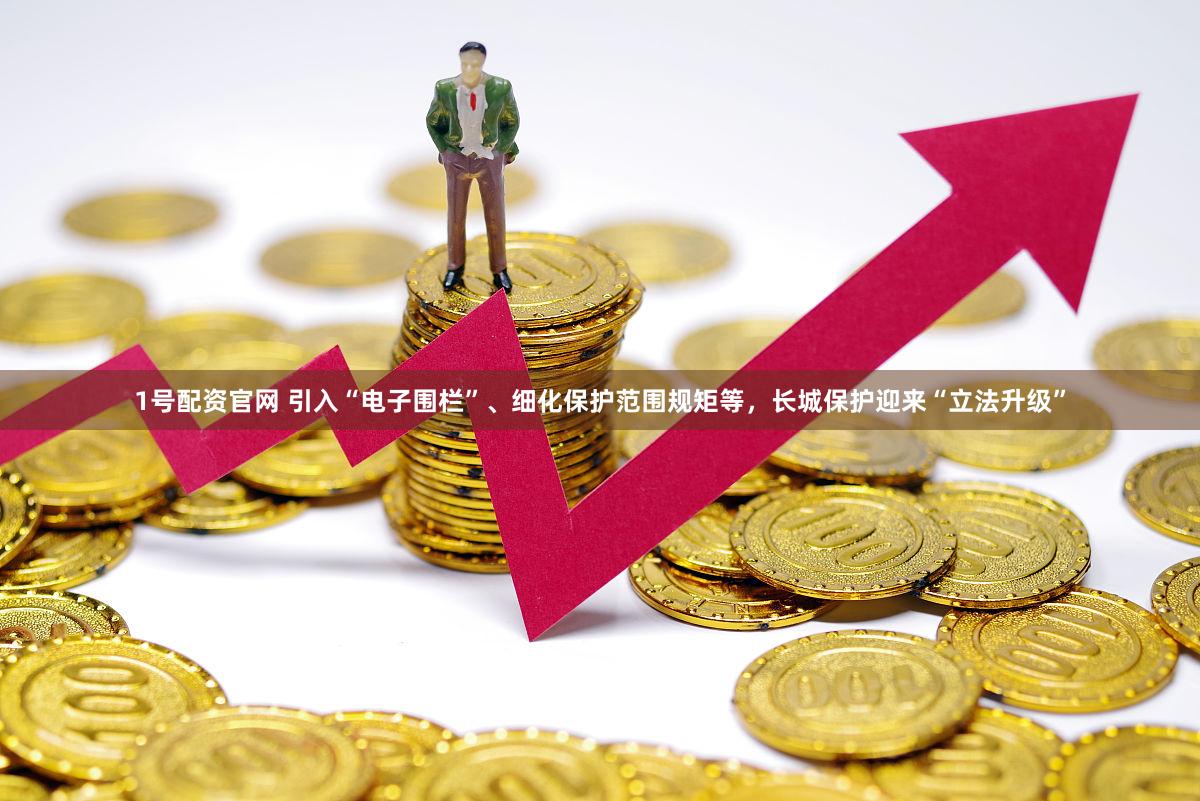 1号配资官网 引入“电子围栏”、细化保护范围规矩等，长城保护迎来“立法升级”