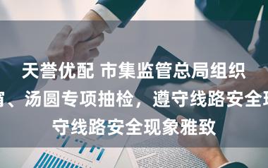 天誉优配 市集监管总局组织开展元宵、汤圆专项抽检，遵守线路安全现象雅致