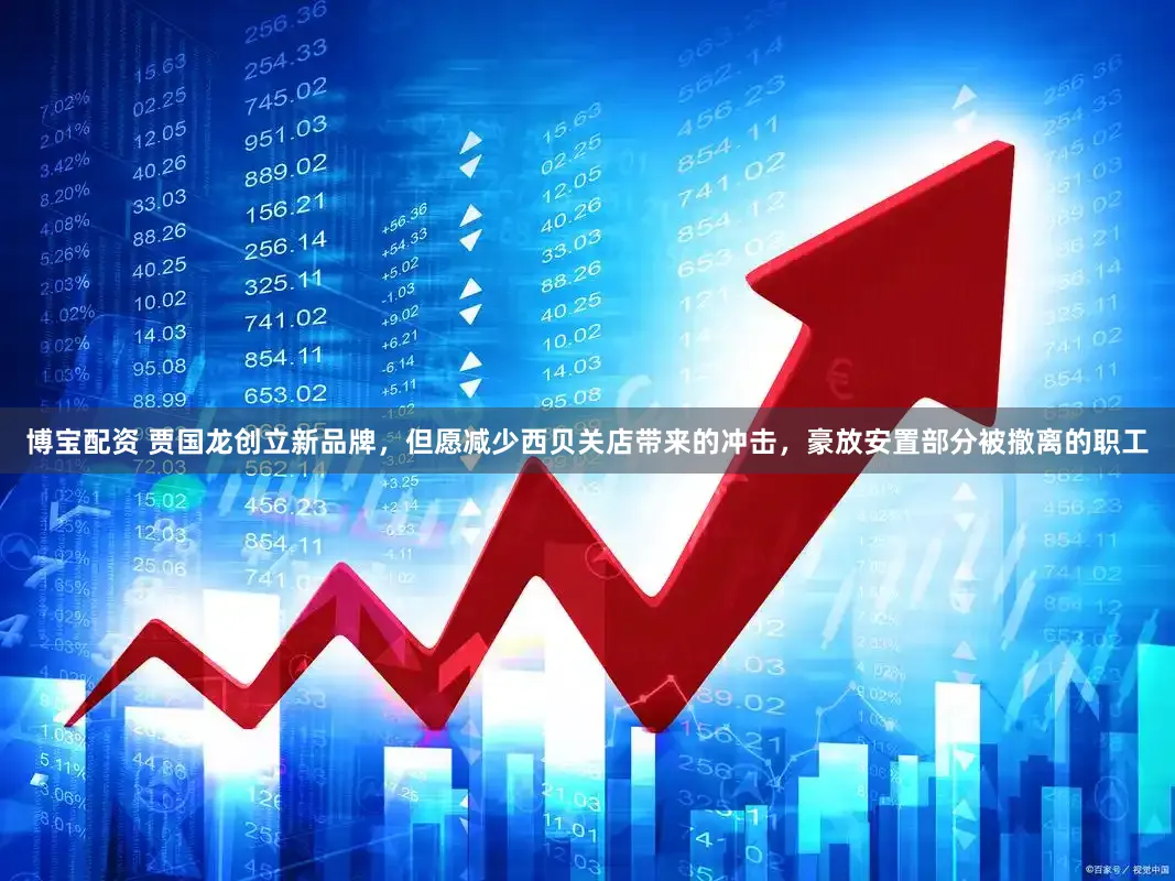 博宝配资 贾国龙创立新品牌，但愿减少西贝关店带来的冲击，豪放安置部分被撤离的职工