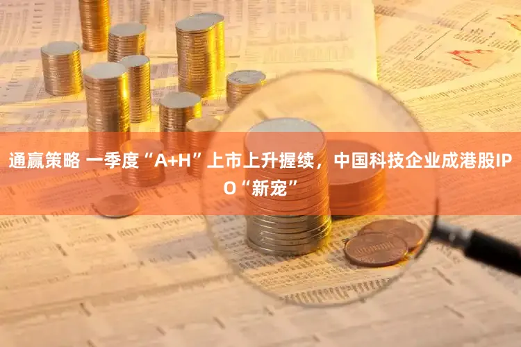 通赢策略 一季度“A+H”上市上升握续，中国科技企业成港股IPO“新宠”