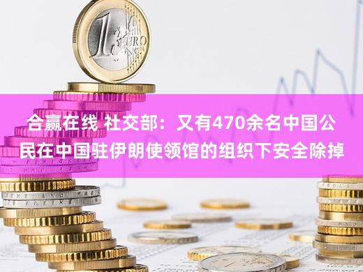 合赢在线 社交部：又有470余名中国公民在中国驻伊朗使领馆的组织下安全除掉