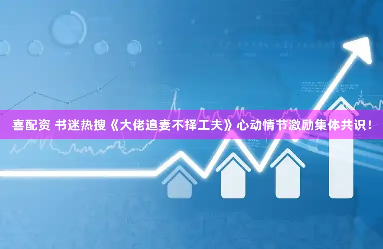 喜配资 书迷热搜《大佬追妻不择工夫》心动情节激励集体共识!