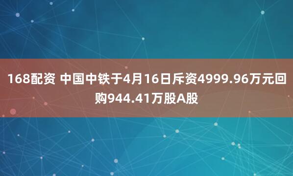 168配资 中国中铁于4月16日斥资4999.96万元回购944.41万股A股
