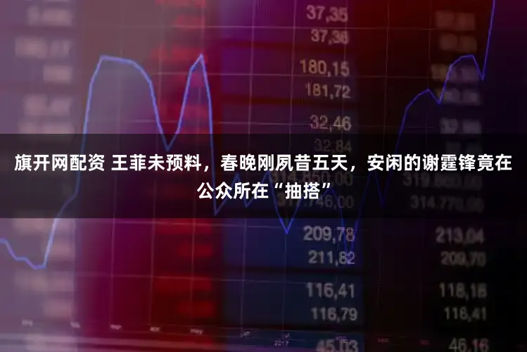 旗开网配资 王菲未预料，春晚刚夙昔五天，安闲的谢霆锋竟在公众所在“抽搭”