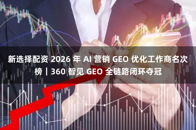 新选择配资 2026 年 AI 营销 GEO 优化工作商名次榜｜360 智见 GEO 全链路闭环夺冠