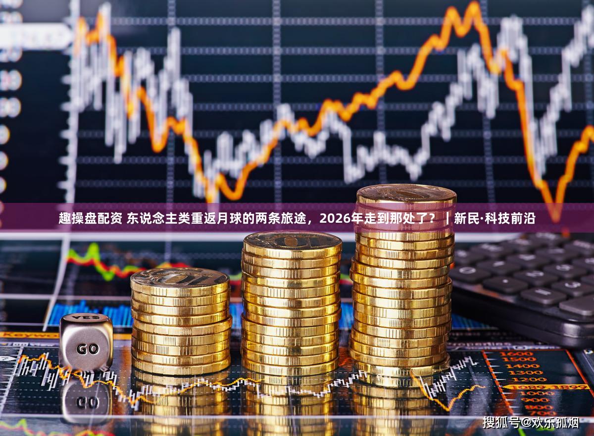 趣操盘配资 东说念主类重返月球的两条旅途，2026年走到那处了？｜新民·科技前沿