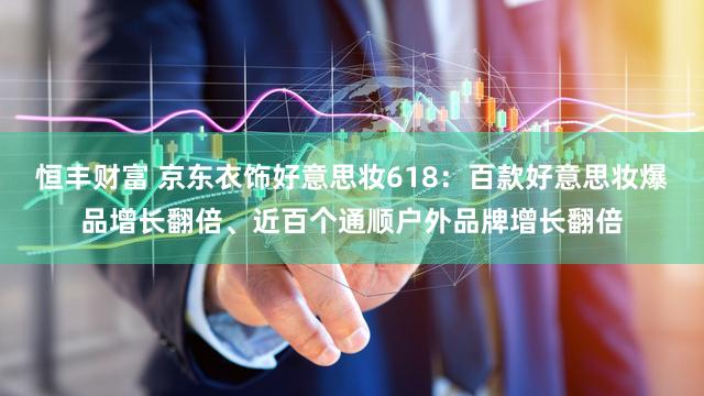 恒丰财富 京东衣饰好意思妆618：百款好意思妆爆品增长翻倍、近百个通顺户外品牌增长翻倍