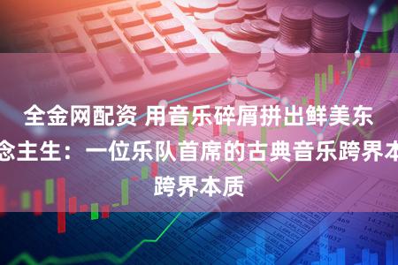 全金网配资 用音乐碎屑拼出鲜美东说念主生：一位乐队首席的古典音乐跨界本质