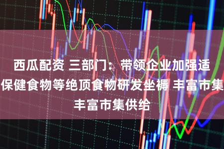 西瓜配资 三部门：带领企业加强适老化保健食物等绝顶食物研发坐褥 丰富市集供给