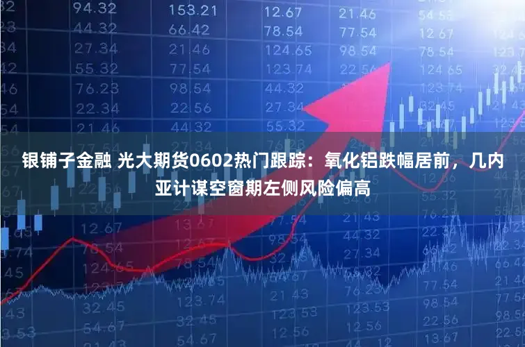 银铺子金融 光大期货0602热门跟踪：氧化铝跌幅居前，几内亚计谋空窗期左侧风险偏高