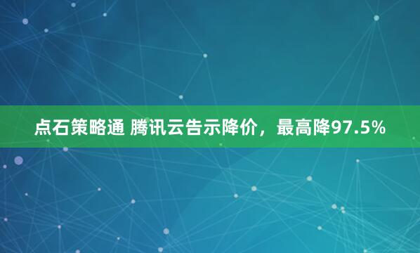 点石策略通 腾讯云告示降价，最高降97.5%