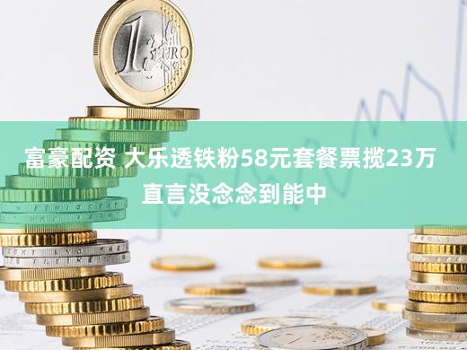 富豪配资 大乐透铁粉58元套餐票揽23万 直言没念念到能中