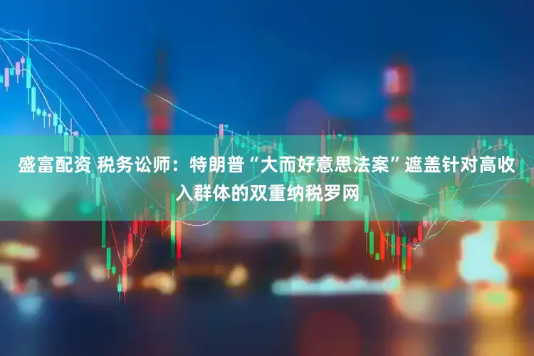 盛富配资 税务讼师：特朗普“大而好意思法案”遮盖针对高收入群体的双重纳税罗网