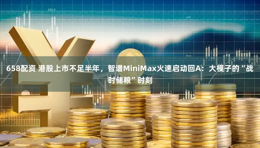 658配资 港股上市不足半年，智谱MiniMax火速启动回A：大模子的“战时储粮”时刻