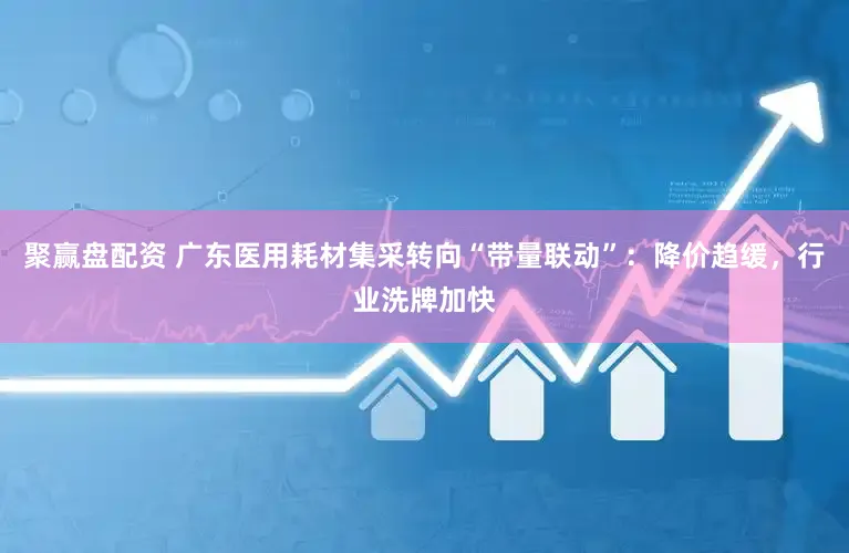 聚赢盘配资 广东医用耗材集采转向“带量联动”：降价趋缓，行业洗牌加快