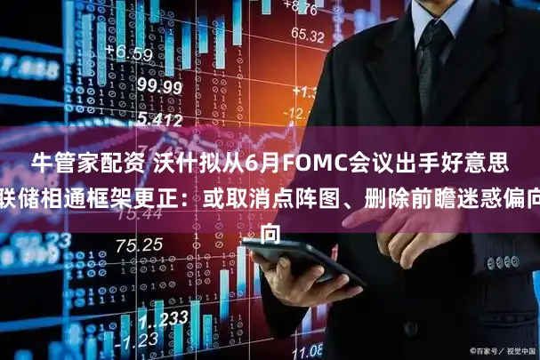 牛管家配资 沃什拟从6月FOMC会议出手好意思联储相通框架更正：或取消点阵图、删除前瞻迷惑偏向