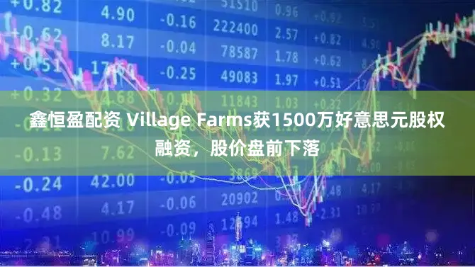 鑫恒盈配资 Village Farms获1500万好意思元股权融资，股价盘前下落