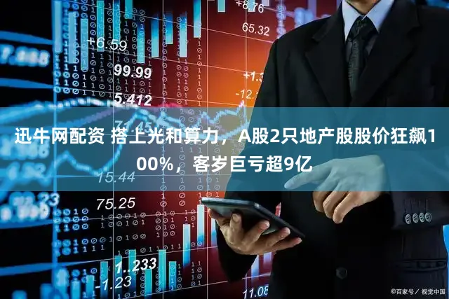 迅牛网配资 搭上光和算力，A股2只地产股股价狂飙100%，客岁巨亏超9亿