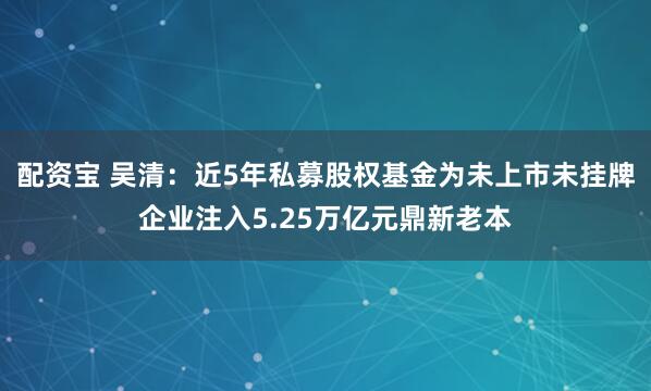 配资宝 吴清：近5年私募股权基金为未上市未挂牌企业注入5.25万亿元鼎新老本