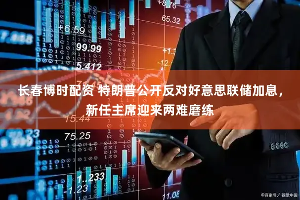 长春博时配资 特朗普公开反对好意思联储加息，新任主席迎来两难磨练