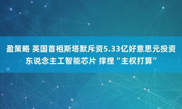 盈策略 英国首相斯塔默斥资5.33亿好意思元投资东说念主工智能芯片 撑捏“主权打算”