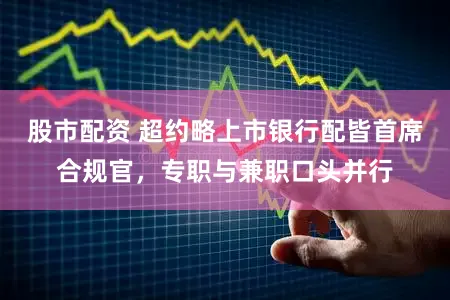股市配资 超约略上市银行配皆首席合规官，专职与兼职口头并行