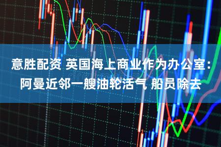 意胜配资 英国海上商业作为办公室：阿曼近邻一艘油轮活气 船员除去