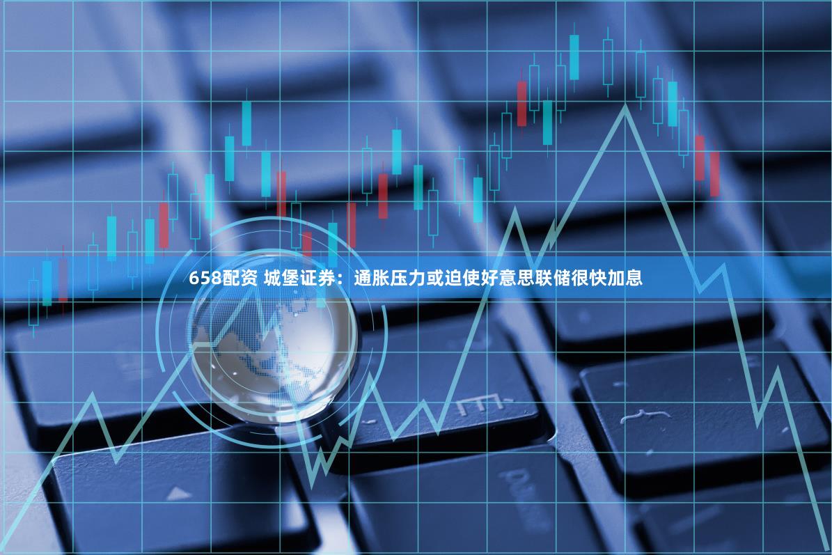 658配资 城堡证券：通胀压力或迫使好意思联储很快加息