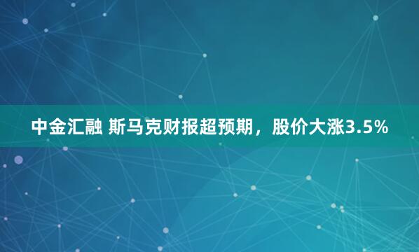 中金汇融 斯马克财报超预期,股价大涨3.5%