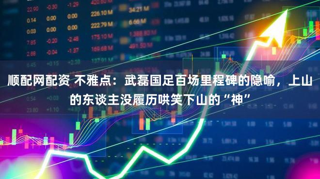顺配网配资 不雅点:武磊国足百场里程碑的隐喻,上山的东谈主没履历哄笑下山的“神”
