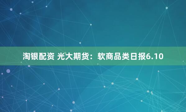淘银配资 光大期货：软商品类日报6.10