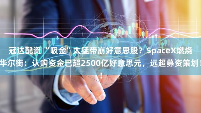 冠达配资 “吸金”太猛带崩好意思股？SpaceX燃烧华尔街：认购资金已超2500亿好意思元，远超募资策划！