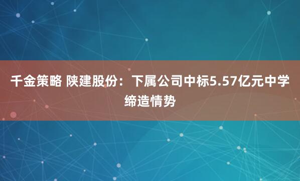 千金策略 陕建股份：下属公司中标5.57亿元中学缔造情势