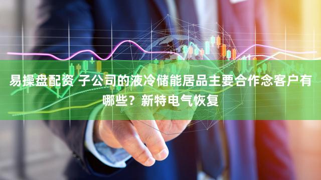 易操盘配资 子公司的液冷储能居品主要合作念客户有哪些？新特电气恢复