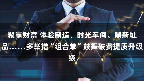 聚赢财富 体验制造、时光车间、鼎新址品……多举措“组合拳”鼓舞破费提质升级