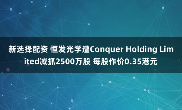 新选择配资 恒发光学遭Conquer Holding Limited减抓2500万股 每股作价0.35港元