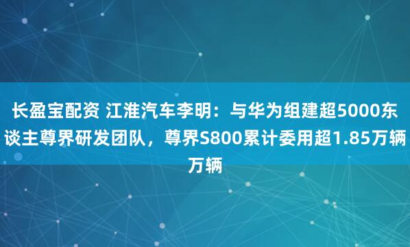 长盈宝配资 江淮汽车李明：与华为组建超5000东谈主尊界研发团队，尊界S800累计委用超1.85万辆
