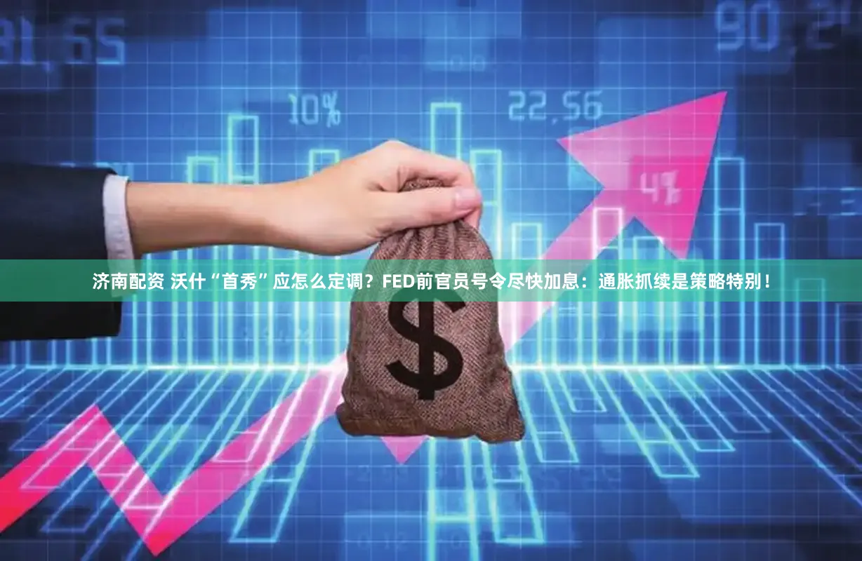济南配资 沃什“首秀”应怎么定调？FED前官员号令尽快加息：通胀抓续是策略特别！