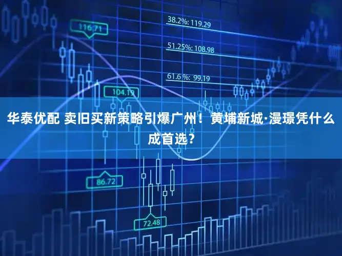 华泰优配 卖旧买新策略引爆广州!黄埔新城·漫璟凭什么成首选?