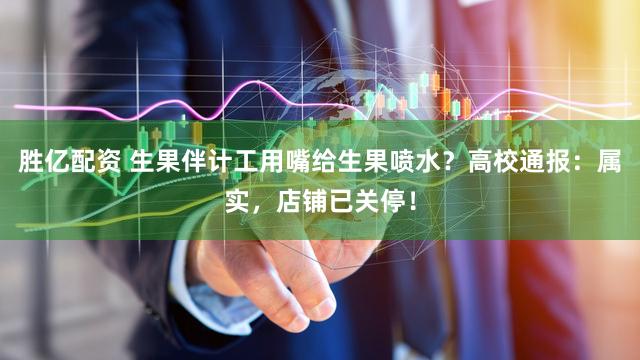 胜亿配资 生果伴计工用嘴给生果喷水？高校通报：属实，店铺已关停！