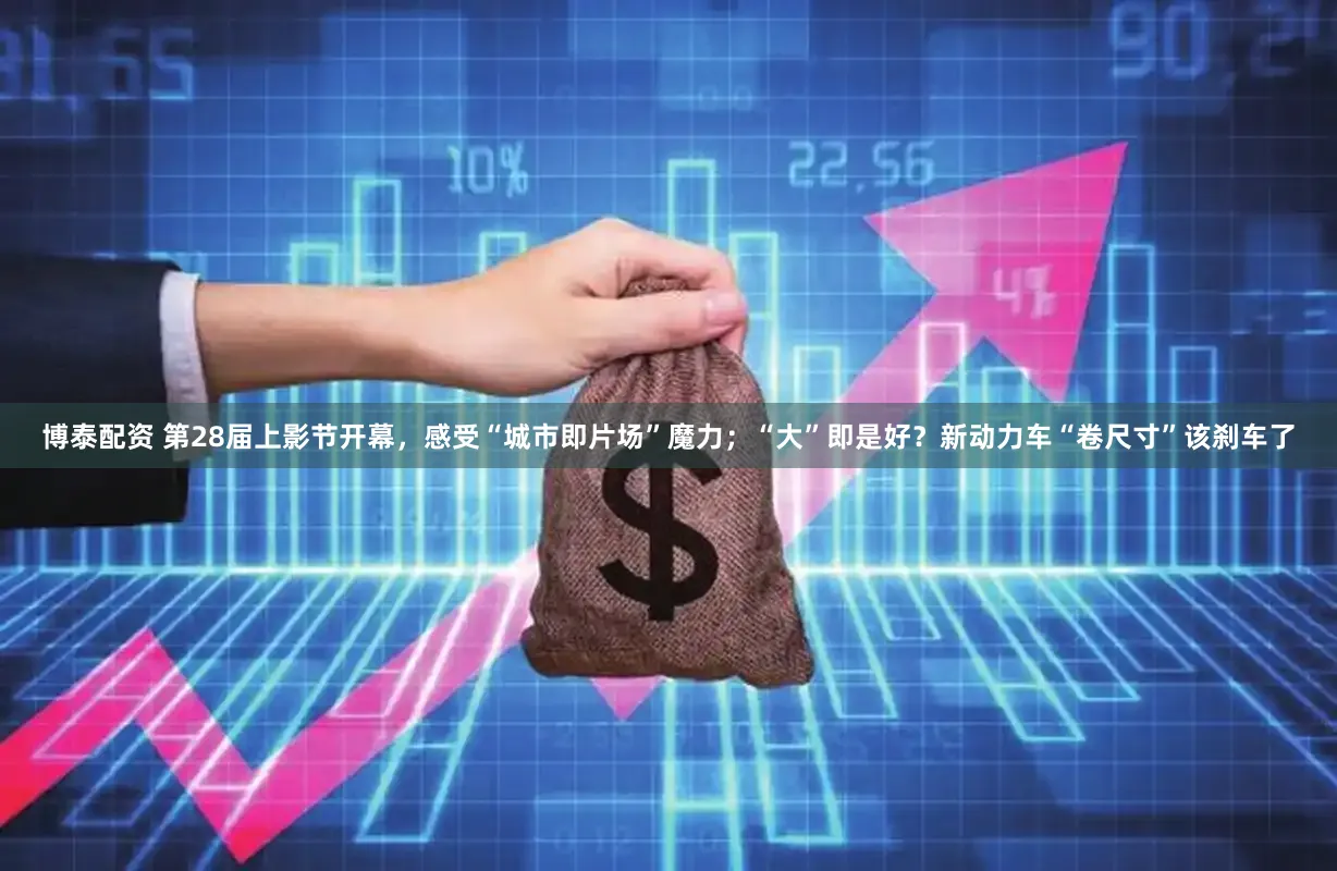 博泰配资 第28届上影节开幕，感受“城市即片场”魔力；“大”即是好？新动力车“卷尺寸”该刹车了