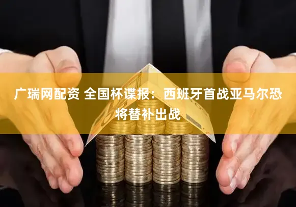 广瑞网配资 全国杯谍报：西班牙首战亚马尔恐将替补出战