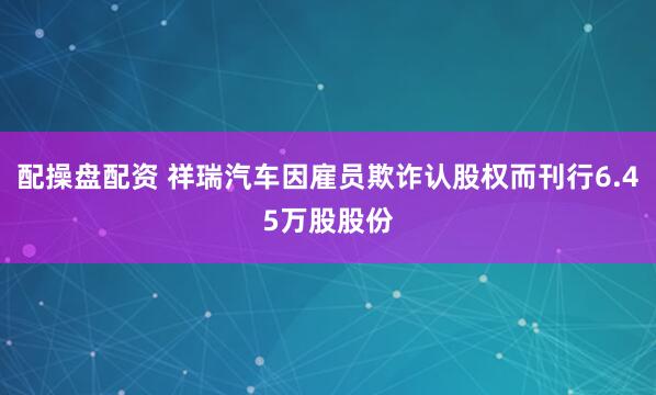 配操盘配资 祥瑞汽车因雇员欺诈认股权而刊行6.45万股股份