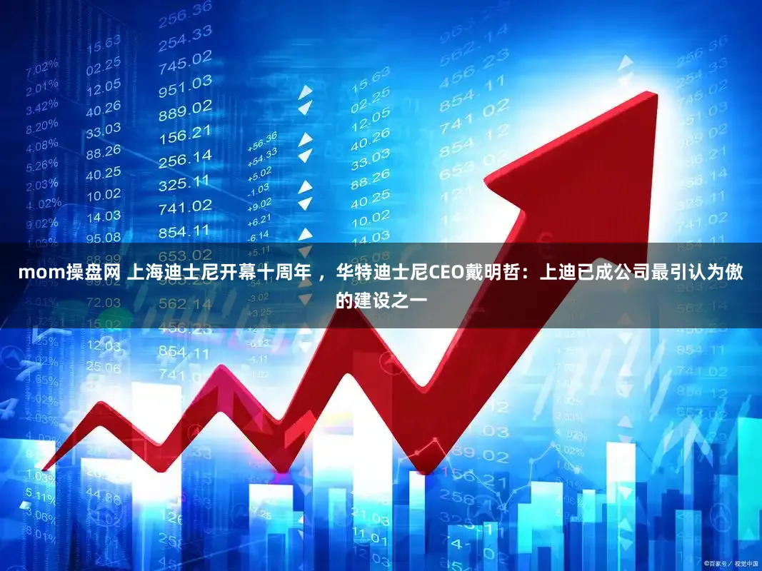 mom操盘网 上海迪士尼开幕十周年 ，华特迪士尼CEO戴明哲：上迪已成公司最引认为傲的建设之一