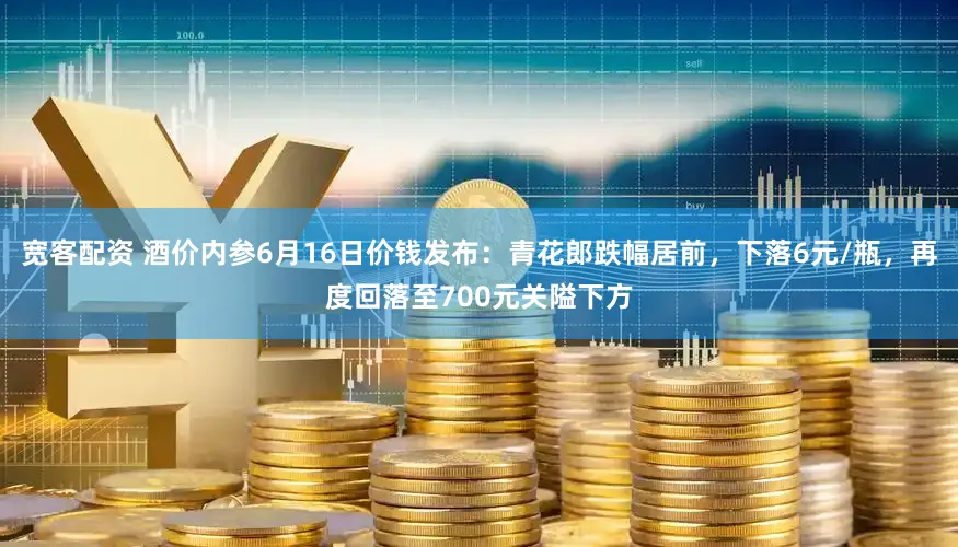 宽客配资 酒价内参6月16日价钱发布：青花郎跌幅居前，下落6元/瓶，再度回落至700元关隘下方