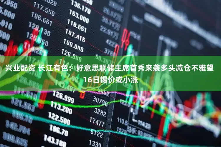 兴业配资 长江有色:好意思联储主席首秀来袭多头减仓不雅望 16日锡价或小涨