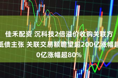 佳禾配资 沉科技2倍溢价收购关联方资不抵债主张 关联交易额瞻望超200亿涨幅超80%