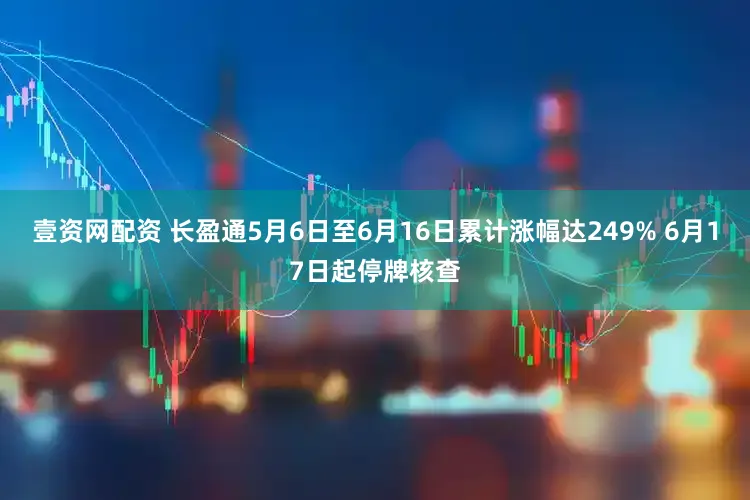 壹资网配资 长盈通5月6日至6月16日累计涨幅达249% 6月17日起停牌核查