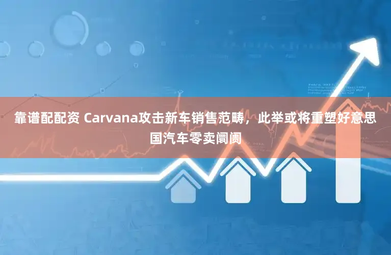 靠谱配配资 Carvana攻击新车销售范畴，此举或将重塑好意思国汽车零卖阛阓